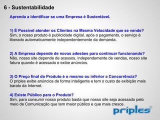 6 - Sustentabilidade
Aprenda a identificar se uma Empresa é Sustentável.
1) É Possível atender os Clientes na Mesma Velocidade que se vende?
Sim, o nosso produto é publicidade digital, após o pagamento, o serviço é
liberado automaticamente independentemente da demanda.
2) A Empresa depende de novas adesões para continuar funcionando?
Não, nosso site depende de acessos, independemente de vendas, nosso site
fatura quando é acessado e exibe anúncios.
3) O Preço final do Produto é o mesmo ou inferior a Concorrência?
O priples exibe anúncios de forma inteligente e tem o custo de exibição mais
barato da Internet.
4) Existe Público para o Produto?
Sim, para consumir nosso produto basta que nosso site seja acessado pelo
meio de Comunicação que tem maior público e que mais cresce.
 