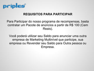 REQUISITOS PARA PARTICIPAR
Para Participar do nosso programa de recompensas, basta
contratar um Pacote de anúncios a partir de R$ 100 (Cem
Reais).
Você poderá utilizar seu Saldo para anunciar uma outra
empresa de Marketing Multinível que participe, sua
empresa ou Revender seu Saldo para Outra pessoa ou
Empresa.
 