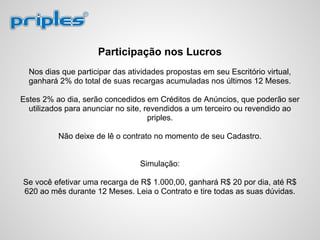Participação nos Lucros
Nos dias que participar das atividades propostas em seu Escritório virtual,
ganhará 2% do total de suas recargas acumuladas nos últimos 12 Meses.
Estes 2% ao dia, serão concedidos em Créditos de Anúncios, que poderão ser
utilizados para anunciar no site, revendidos a um terceiro ou revendido ao
priples.
Não deixe de lê o contrato no momento de seu Cadastro.
Simulação:
Se você efetivar uma recarga de R$ 1.000,00, ganhará R$ 20 por dia, até R$
620 ao mês durante 12 Meses. Leia o Contrato e tire todas as suas dúvidas.
 