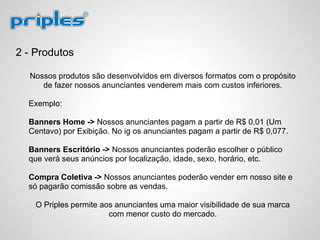2 - Produtos
Nossos produtos são desenvolvidos em diversos formatos com o propósito
de fazer nossos anunciantes venderem mais com custos inferiores.
Exemplo:
Banners Home -> Nossos anunciantes pagam a partir de R$ 0,01 (Um
Centavo) por Exibição. No ig os anunciantes pagam a partir de R$ 0,077.
Banners Escritório -> Nossos anunciantes poderão escolher o público
que verá seus anúncios por localização, idade, sexo, horário, etc.
Compra Coletiva -> Nossos anunciantes poderão vender em nosso site e
só pagarão comissão sobre as vendas.
O Priples permite aos anunciantes uma maior visibilidade de sua marca
com menor custo do mercado.
 