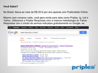Você Sabia?
No Brasil, fatura-se mais de R$ 25 bi por ano apenas com Publicidade Online.
Mesmo sem comprar nada, você gera renda para sites como Priples, Ig, Uol e
Yahoo. Utilizamos o Priples Respostas com a mesma metodologia do Yahoo
Respostas com o intuito de sermos indicados gratuitamente no Google. ex:
 
