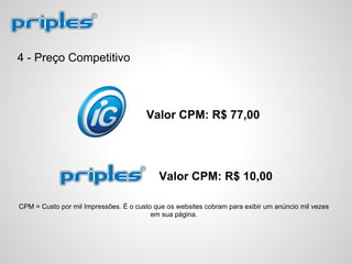 4 - Preço Competitivo
Valor CPM: R$ 10,00
Valor CPM: R$ 77,00
CPM = Custo por mil Impressões. É o custo que os websites cobram para exibir um anúncio mil vezes
em sua página.
 