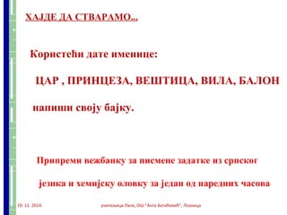 ХАЈДЕ ДА СТВАРАМО... 
Користећи дате именице: 
ЦАР , ПРИНЦЕЗА, ВЕШТИЦА, ВИЛА, БАЛОН 
напиши своју бајку. 
Припреми вежбанку за писмене задатке из српског 
језика и хемијску оловку за један од наредних часова 
19. 11. 2014. учитељица Лала, ОШ "Анта Богићевић", Лозница 
