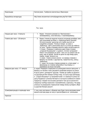 Корелација 
Српски језик, Грађанско васпитање, Веронаука 
Коришћена литература 
http://www.okcseminari.rs/mod/page/view.php?id=1540 
Ток часа: 
Уводни део часа – 8 минута 
1. Корак : Упознати ученике са Протоколом о занемаривању, злостављању и заанемаривању. 
Главни део часа – 20 минута 
2. Корак: Ученик је нацртао почетну ситуацију догађаја, како сви покушавају да беже, а „бубалица“мени прилази. Остали ученици дискутују шта треба нацтати на следећим сликама. Ученици говоре не само о „бубалици“, већ и разлозима зашто су хтели да побегну са часа. Такође откривају разлоге своје нетрепљивости . 3. Корак : Разредни старешина даје плаве стикере „хладним боцкавцима“, а црвене „топлим чупавцима“. Након тога разредни их дели тако што се ухвате сви за руке, који се друже. Затим их дели на који имају црне, смеђе, плаве, зелене очи. 3. корак : Сваки ученик износи на хамеру ставове о бежању са часова, о другарству, пријатељству, учењу, „бубалици“. 4 . корак: На основу ставова развија се „олуја идеја“ и формирају се ставови међусобног поштовања и указивања на лоше поступке. 
Завршни део часа –17 минута 
5. корак: Разредни старешина са ученицима износи закључке о бежању са часова и како решавати проблеме везане за учење . И да је ружно „цинкарити“ другове. Такође да треба се дружити са другарицом без обзира на боју очију, на групу којој припадају, и „хладни боцкавци“ су неприхватљиви и о важности учења за даљу будућност ученика.Неговати и истицати особености сваког појединца. Својим поступцима деловати тако да се различити појединци осећају корисним и прихваћеним у одељењу. На крају ученици са разредним старешином певају песму од Бајаге „Моји су другови бисери расути“. 
(Само)евалуација и корекција часа 
У току часа наставник с обзиром како буде текла расправа може мењати методе рада на часу и прилагођавати их ученицима. 
Прилози 
 