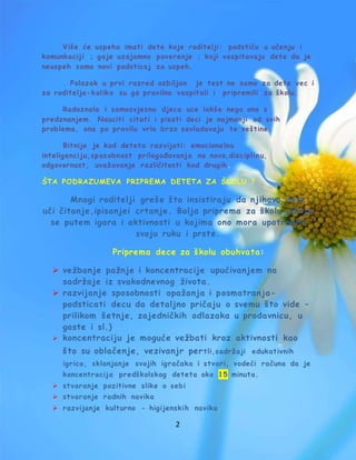 2
Više će uspeha imati dete koje roditelji: podstiču u učenju i
komunkaciji ; gaje uzajamno poverenje ; koji vaspitavaju dete da je
neuspeh samo novi podsticaj za uspeh.
. Polazak u prvi razred ozbiljan je test ne samo za dete vec i
za roditelja-koliko su ga pravilno vaspitali i pripremili za školu.
Radoznala i samosvjesna djeca uce lakše nego ona s
predznanjem. Nauciti citati i pisati deci je najmanji od svih
problema, ona po pravilu vrlo brzo savladavaju te veštine.
Bitnije je kod deteta razvijati: emocionalnu
inteligenciju,sp osobnost prilagođavanja na novo,disciplinu,
odgovornost, uvažavanje različitosti kod drugih.
ŠTA PODRAZUMEVA PRIPREMA DETETA ZA ŠKOLU ?
Mnogi roditelji greše što insistiraju da njihovo dete
uči čitanje,ipisanjei crtanje. Bolja priprema za školu odvija
se putem igara i aktivnosti u kojima ono mora upotrebiti
svoju ruku i prste.
Priprema dece za školu obuhvata:
 vežbanje pažnje i koncentracije upućivanjem na
sadržaje iz svakodnevnog života.
 razvijanje sposobnosti opažanja i posmatranja-
podsticati decu da detaljno pričaju o svemu što vide –
prilikom šetnje, zajedničkih odlazaka u prodavnicu, u
goste i sl.)
 koncentraciju je moguće vežbati kroz aktivnosti kao
što su oblačenje, vezivanjr pertli,sadržaji edukativnih
igrica, sklanjanje svojih igračaka i stvari, vodeći računa da je
koncentracija predškolskog deteta oko 15 minuta.
 stvaranje pozitivne slike o sebi
 stvaranje radnih navika
 razvijanje kulturno - higijenskih navika
 