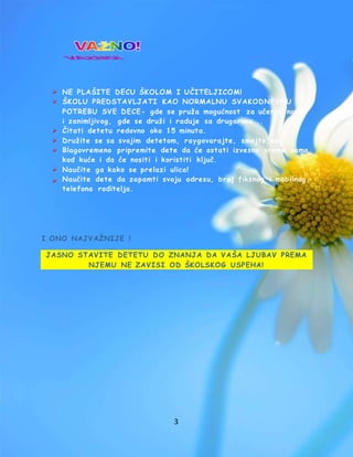 3
 NE PLAŠITE DECU ŠKOLOM I UČITELJICOM!
 ŠKOLU PREDSTAVLJATI KAO NORMALNU SVAKODNEVNU
POTREBU SVE DECE- gde se pruža mogućnost za učenje novog
i zanimljivog, gde se druži i raduje sa drugarima...
 Čitati detetu redovno oko 15 minuta.
 Družite se sa svojim detetom, raygovarajte, smejte se!
 Blagovremeno pripremite dete da će ostati izvesno vreme samo
kod kuće i da će nositi i koristiti ključ.
 Naučite ga kako se prelazi ulica!
 Naučite dete da zapamti svoju adresu, broj fiksnog i mobilnog
telefona roditelja.
I ONO NAJVAŽNIJE !
JASNO STAVITE DETETU DO ZNANJA DA VAŠA LJUBAV PREMA
NJEMU NE ZAVISI OD ŠKOLSKOG USPEHA!
 