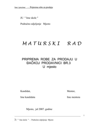 Ime i prezime - Priprema robe za prodaju
JU " Ime skole "
Područno odjeljenje Mjesto
M A T U R S K I R A D
PRIPREMA ROBE ZA PRODAJU U
ĐAČKOJ PRODAVNICI BR.3
U mjesto
Kandidat, Mentor,
Ime kandidata Ime mentora
Mjesto, jul 2007. godine
____________________________________________________________________
_
JU " Ime skole " - Područno odjeljenje Mjesto
1
 