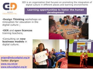 IED is an organization that focuses on promoting the integration of 
digital culture in different places and learning environments 
Learning opportunities to foster the human 
• Design Thinking workshops on 
innovation for education in the 
digital culture ; 
• OER and open licences 
training teachers; 
• Consulting on new 
business models in 
digital culture. 
development 
prigon@educadigital.org.br 
Twi4er: 
@prigon 
www.rea.net.br 
www.educadigital.org.br 
 