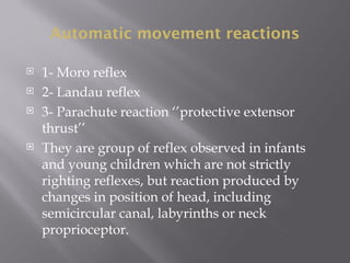 Automatic movement reactions
 1- Moro reflex
 2- Landau reflex
 3- Parachute reaction ‘’protective extensor
thrust’’
 They are group of reflex observed in infants
and young children which are not strictly
righting reflexes, but reaction produced by
changes in position of head, including
semicircular canal, labyrinths or neck
proprioceptor.
 
