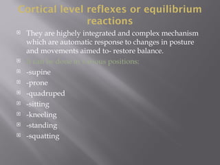 Cortical level reflexes or equilibrium
reactions
 They are highely integrated and complex mechanism
which are automatic response to changes in posture
and movements aimed to- restore balance.
 It can be done in various positions:
 -supine
 -prone
 -quadruped
 -sitting
 -kneeling
 -standing
 -squatting
 