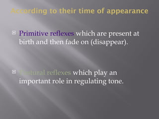 According to their time of appearance
 Primitive reflexes which are present at
birth and then fade on (disappear).
 Postural reflexes which play an
important role in regulating tone.
 