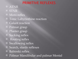 PRIMITIVE REFLEXES
 ATNR
 STNR
 Moro reflex
 Tonic Labyrinthine reaction
 Galant reaction
 Palmar grasp
 Planter grasp
 Sucking reflex
 Rooting reflex
 Swallowing reflex
 Search, startle reflexes
 Babinski reflex
 Palmar Mandibular and palmar Mental
 