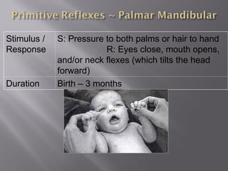 Stimulus /
Response
S: Pressure to both palms or hair to hand
R: Eyes close, mouth opens,
and/or neck flexes (which tilts the head
forward)
Duration Birth – 3 months
 
