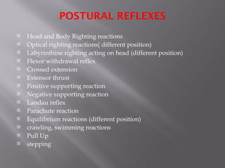 POSTURAL REFLEXES
 Head and Body Righting reactions
 Optical righting reactions( different position)
 Labyrinthine righting acting on head (different position)
 Flexor withdrawal reflex
 Crossed extension
 Extensor thrust
 Positive supporting reaction
 Negative supporting reaction
 Landau reflex
 Parachute reaction
 Equilibrium reactions (different position)
 crawling, swimming reactions
 Pull Up
 stepping
 