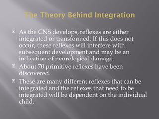The Theory Behind Integration
 As the CNS develops, reflexes are either
integrated or transformed. If this does not
occur, these reflexes will interfere with
subsequent development and may be an
indication of neurological damage.
 About 70 primitive reflexes have been
discovered.
 These are many different reflexes that can be
integrated and the reflexes that need to be
integrated will be dependent on the individual
child.
 