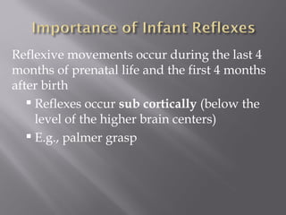 Reflexive movements occur during the last 4
months of prenatal life and the first 4 months
after birth
 Reflexes occur sub cortically (below the
level of the higher brain centers)
 E.g., palmer grasp
 