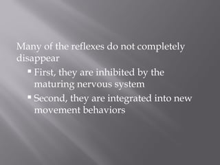 Many of the reflexes do not completely
disappear
 First, they are inhibited by the
maturing nervous system
 Second, they are integrated into new
movement behaviors
 