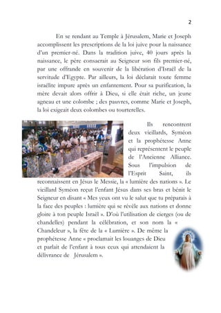 2
En se rendant au Temple à Jérusalem, Marie et Joseph
accomplissent les prescriptions de la loi juive pour la naissance
d’un premier-né. Dans la tradition juive, 40 jours après la
naissance, le père consacrait au Seigneur son fils premier-né,
par une offrande en souvenir de la libération d’Israël de la
servitude d’Egypte. Par ailleurs, la loi déclarait toute femme
israélite impure après un enfantement. Pour sa purification, la
mère devait alors offrir à Dieu, si elle était riche, un jeune
agneau et une colombe ; des pauvres, comme Marie et Joseph,
la loi exigeait deux colombes ou tourterelles.
Ils rencontrent
deux vieillards, Syméon
et la prophétesse Anne
qui représentent le peuple
de l’Ancienne Alliance.
Sous l’impulsion de
l’Esprit Saint, ils
reconnaissent en Jésus le Messie, la « lumière des nations ». Le
vieillard Syméon reçut l’enfant Jésus dans ses bras et bénit le
Seigneur en disant « Mes yeux ont vu le salut que tu préparais à
la face des peuples : lumière qui se révèle aux nations et donne
gloire à ton peuple Israël ». D’où l’utilisation de cierges (ou de
chandelles) pendant la célébration, et son nom la «
Chandeleur », la fête de la « Lumière ». De même la
prophétesse Anne « proclamait les louanges de Dieu
et parlait de l’enfant à tous ceux qui attendaient la
délivrance de Jérusalem ».
 