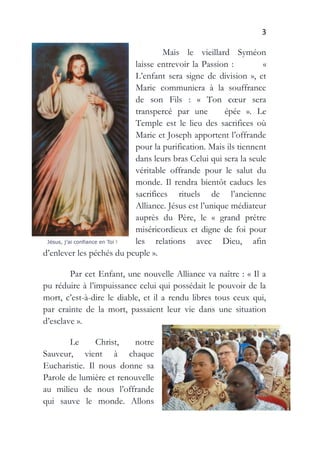 3
Mais le vieillard Syméon
laisse entrevoir la Passion : «
L’enfant sera signe de division », et
Marie communiera à la souffrance
de son Fils : « Ton cœur sera
transpercé par une épée ». Le
Temple est le lieu des sacrifices où
Marie et Joseph apportent l’offrande
pour la purification. Mais ils tiennent
dans leurs bras Celui qui sera la seule
véritable offrande pour le salut du
monde. Il rendra bientôt caducs les
sacrifices rituels de l’ancienne
Alliance. Jésus est l’unique médiateur
auprès du Père, le « grand prêtre
miséricordieux et digne de foi pour
les relations avec Dieu, afin
d’enlever les péchés du peuple ».
Par cet Enfant, une nouvelle Alliance va naître : « Il a
pu réduire à l’impuissance celui qui possédait le pouvoir de la
mort, c’est-à-dire le diable, et il a rendu libres tous ceux qui,
par crainte de la mort, passaient leur vie dans une situation
d’esclave ».
Le Christ, notre
Sauveur, vient à chaque
Eucharistie. Il nous donne sa
Parole de lumière et renouvelle
au milieu de nous l’offrande
qui sauve le monde. Allons
 