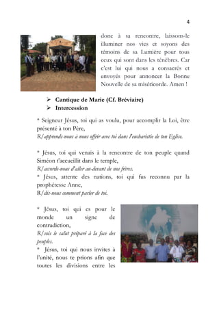 4
donc à sa rencontre, laissons-le
illuminer nos vies et soyons des
témoins de sa Lumière pour tous
ceux qui sont dans les ténèbres. Car
c’est lui qui nous a consacrés et
envoyés pour annoncer la Bonne
Nouvelle de sa miséricorde. Amen !
 Cantique de Marie (Cf. Bréviaire)
 Intercession
* Seigneur Jésus, toi qui as voulu, pour accomplir la Loi, être
présenté à ton Père,
R/apprends-nous à nous offrir avec toi dans l'eucharistie de ton Eglise.
* Jésus, toi qui venais à la rencontre de ton peuple quand
Siméon t'accueillit dans le temple,
R/accorde-nous d'aller au-devant de nos frères.
* Jésus, attente des nations, toi qui fus reconnu par la
prophétesse Anne,
R/dis-nous comment parler de toi.
* Jésus, toi qui es pour le
monde un signe de
contradiction,
R/sois le salut préparé à la face des
peuples.
* Jésus, toi qui nous invites à
l’unité, nous te prions afin que
toutes les divisions entre les
 