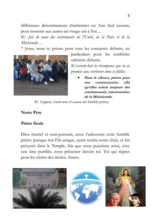 5
différentes dénominations chrétiennes en Asie Sud cessent,
pour montrer aux autres un visage uni à Toi…
R/ fais de nous des instruments de l’Unité, de la Paix et de la
Miséricorde…
* Jésus, nous te prions pour tous les consacrés défunts, en
particuliers pour les confrères
salésiens défunts,
R/accorde-leur la récompense que tu as
promise aux serviteurs bons et fidèles.
 Dans le silence, prions pour
nos communautés, afin
qu’elles soient toujours des
communautés missionnaires
de la Miséricorde.
R/ Seigneur, écoute-nous et exauce nos humbles prières.
Notre Père
Prière finale
Dieu éternel et tout-puissant, nous t'adressons cette humble
prière: puisque ton Fils unique, ayant revêtu notre chair, et fut
présenté dans le Temple, fais que nous puissions aussi, avec
une âme purifiée, nous présenter devant toi. Toi qui règnes
pour les siècles des siècles. Amen.
 