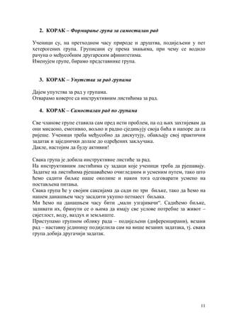 11
2. КОРАК – Формирање група за самосталан рад
Ученици су, на претходном часу природе и друштва, подијељени у пет
хетерогених група. Груписани су према знањима, при чему се водило
рачуна о међусобним другарским афинитетима.
Именујем групе, бирамо представнике група.
3. КОРАК – Упутства за рад групама
Дајем упутства за рад у групама.
Отварамо коверте са инструктивним листићима за рад.
4. КОРАК – Самосталан рад по групама
Све чланове групе ставила сам пред исти проблем, па од њих захтијевам да
они мисаоно, емотивно, вољно и радно сједињују своја бића и напоре да га
ријеше. Ученици треба међусобно да дискутују, обављају свој практични
задатак и заједнички долазе до одређених закључака.
Дакле, настојим да буду активни!
Свака група је добила инструктивне листиће за рад.
На инструктивним листићима су задаци које ученици треба да рјешавају.
Задатке на листићима рјешаваћемо очигледним и усменим путем, тако што
ћемо садити биљке наше околине и након тога одговарати усмено на
постављена питања.
Свака група ће у својим саксијама да сади по три биљке, тако да ћемо на
нашем данашњем часу засадити укупно петнаест биљака.
Ми ћемо на данашњем часу бити „мали узгајивачи“. Садићемо биљке,
заливати их, бринути се о њима да имају све услове потребне за живот –
свјетлост, воду, ваздух и земљиште.
Приступамо групном облику рада – подијељени (диференцирани), везани
рад – наставну јединицу подијелила сам на више везаних задатака, тј. свака
група добија другачији задатак.
 
