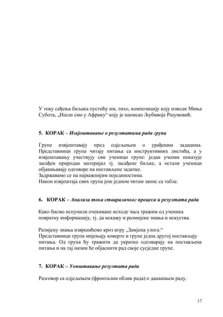 17
У току сађења биљака пустићу им, тихо, композицију коју изводи Миња
Субота, „Ишли смо у Африку“ коју је написао Љубивоје Ршумовић.
5. КОРАК – Извјештавање о резултатима рада група
Групе извјештавају пред одјељењем о урађеним задацима.
Представници група читају питања са инструктивних листића, а у
извјештавању учествују сви ученици групе: један ученик показује
засађен природан материјал тј. засађене биљке, а остали ученици
објашњавају одговоре на постављене задатке.
Задржавамо се на најважнијим појединостима.
Након извјештаја свих група још једном читам запис са табле.
6. КОРАК – Анализа тока стваралачког процеса и резултата рада
Како бисмо испунили очекиване исходе часа тражим од ученика
повратну информацију, тј. да искажу и размијене знања и искуства.
Размјену знања извршићемо кроз игру „Замјена улога.“
Представници група мијењају коверте и групе једна другој постављају
питања. Од група ћу тражити да укратко одговарају на постављена
питања и на тај начин ће објаснити рад своје сусједне групе.
7. КОРАК – Уопштавање резултата рада
Разговор са одјељењем (фронтални облик рада) о данашњем раду.
 