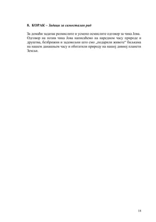 18
8. КОРАК – Задаци за самосталан рад
За домаћи задатак размислите и усмено осмислите одговор за чика Јова.
Одговор на позив чика Јова написаћемо на наредном часу природе и
друштва, безбрижни и задовољни што смо „подарили животе“ биљкама
на нашем данашњем часу и обогатили природу на нашој дивној планети
Земљи.
 