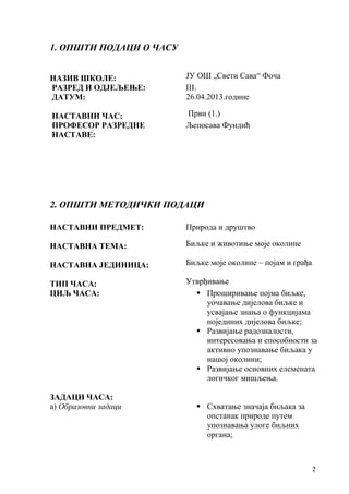 2
1. ОПШТИ ПОДАЦИ О ЧАСУ
НАЗИВ ШКОЛЕ: ЈУ ОШ „Свети Сава“ Фоча
РАЗРЕД И ОДЈЕЉЕЊЕ: III3
ДАТУМ: 26.04.2013.године
НАСТАВНИ ЧАС: Први (1.)
ПРОФЕСОР РАЗРЕДНЕ
НАСТАВЕ:
Љепосава Фундић
2. ОПШТИ МЕТОДИЧКИ ПОДАЦИ
НАСТАВНИ ПРЕДМЕТ: Природа и друштво
НАСТАВНА ТЕМА: Биљке и животиње моје околине
НАСТАВНА ЈЕДИНИЦА: Биљке моје околине – појам и грађа
ТИП ЧАСА: Утврђивање
ЦИЉ ЧАСА:  Проширивање појма биљке,
уочавање дијелова биљке и
усвајање знања о функцијама
појединих дијелова биљке;
 Развијање радозналости,
интересовања и способности за
активно упознавање биљака у
нашој околини;
 Развијање основних елемената
логичког мишљења.
ЗАДАЦИ ЧАСА:
а) Образовни задаци  Схватање значаја биљака за
опстанак природе путем
упознавања улоге биљних
органа;
 
