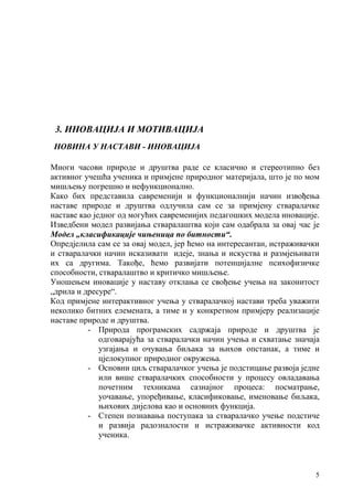 5
3. ИНОВАЦИЈА И МОТИВАЦИЈА
НОВИНА У НАСТАВИ - ИНОВАЦИЈА
Многи часови природе и друштва раде се класично и стереотипно без
активног учешћа ученика и примјене природног материјала, што је по мом
мишљењу погрешно и нефункционално.
Како бих представила савременији и функционалнији начин извођења
наставе природе и друштва одлучила сам се за примјену стваралачкe
наставе као једног од могућих савременијих педагошких модела иновације.
Изведбени модел развијања стваралаштва који сам одабрала за овај час је
Модел „класификације чињеница по битности“.
Опредјелила сам се за овај модел, јер ћемо на интересантан, истраживачки
и стваралачки начин исказивати идеје, знања и искуства и размјењивати
их са другима. Такође, ћемо развијати потенцијалне психофизичке
способности, стваралаштво и критичко мишљење.
Уношењем иновације у наставу отклања се свођење учења на законитост
„дрила и дресуре“.
Код примјене интерактивног учења у стваралачкој настави треба уважити
неколико битних елемената, а тиме и у конкретном примјеру реализације
наставе природе и друштва.
- Природa програмских садржаја природе и друштва је
одговарајућа за стваралачки начин учења и схватање значаја
узгајања и очувања биљака за њихов опстанак, а тиме и
цјелокупног природног окружења.
- Основни циљ стваралачког учења je подстицање развоја једне
или више стваралачких способности у процесу овладавања
почетним техникама сазнајног процеса: посматрање,
уочавање, упоређивање, класификовање, именовање биљака,
њихових дијелова као и основних функција.
- Степен познавања поступака за стваралачко учење подстиче
и развијa радозналости и истраживачкe активности код
ученика.
 