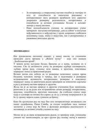 6
- За интеракцију у стваралачкој настави посебно је значајно то
што се способности за емпатично реаговање и
кооперативност могу развијати вјежбањем што директно
доприноси развијању радозналости, интересовања и
способности за активно упознавање биљака и њиховог
значаја у нашој околини.
- Ниво оспособљености ученика за интерактивно учење
примјеном поступaкa интеракције „сам са собом“ и поступци
међузависности и међудејства у групи доприносе слободном
исказивању идеја, знања и искустава, као и размјењивање и
уважавање мишљења других.
МОТИВАЦИЈА
Као руководилац еколошке секције, у нашој школи, са ученицима
проводим доста времена у „Живом кутку“ – који смо назвали
„Зооботанички вртић“.
У живом кутку његујемо биљке, бринемо се о њима, заливамо их и
чистимо. Све те активности утичу на развијање осјећаја одговорности,
љубави према раду, стицање низа навика, и вјештина, повезивање
теоријског знања са практичним радом.
Велики мотив сам добила да то развијање позитивног односа према
биљкама, њиховом значају и чувању, као и подстицање и развијање
истраживачких активности, интересовање, развијање и повезаност
теоријског знања са практичним радом проширим на комплетно одјељење
и рад у редовној настави природе и друштва.
Жеља ми је да настава природе и друштва ученицима буде занимљива,
разнолика и да на један нов истраживачки начин развијају интересовања,
вјештине, способности, критичко мишљење. Да слободно износе своје
идеје и одговоре на питања без страха да ли су у нечему погријешили и да
ће ту грешку морати одмах гумицом да бришу.
Како би цјелокупан рад на часу био што интересантнији ангажовала сам
нашег суграђанина, Ранка Савића, да сходно потребама часа, напише
загонетке у стиху које ће бити у функцији развијања радозналости и
мотивације за активно учешће ученика на часу.
Мотив ми је да овим истраживачким радом, уз примјену игре, ученицима
учиним час занимљивијим, да кроз групни рад искажу значај и важност
 