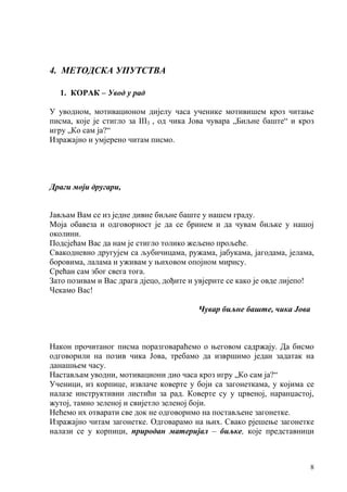 8
4. МЕТОДСКА УПУТСТВА
1. КОРАК – Увод у рад
У уводном, мотивационом дијелу часа ученике мотивишем кроз читање
писма, које је стигло за III3 , од чика Јова чувара „Биљне баште“ и кроз
игру „Ко сам ја?“
Изражајно и умјерено читам писмо.
Драги моји другари,
Јављам Вам се из једне дивне биљне баште у нашем граду.
Моја обавеза и одговорност је да се бринем и да чувам биљке у нашој
околини.
Подсјећам Вас да нам је стигло толико жељено прољеће.
Свакодневно другујем са љубичицама, ружама, јабукама, јагодама, јелама,
боровима, лалама и уживам у њиховом опојном мирису.
Срећан сам због свега тога.
Зато позивам и Вас драга дјецо, дођите и увјерите се како је овде лијепо!
Чекамо Вас!
Чувар биљне баште, чика Јова
Након прочитаног писма поразговараћемо о његовом садржају. Да бисмо
одговорили на позив чика Јова, требамо да извршимо један задатак на
данашњем часу.
Настављам уводни, мотивациони дио часа кроз игру „Ко сам ја?“
Ученици, из корпице, извлаче коверте у боји са загонеткама, у којима се
налазе инструктивни листићи за рад. Коверте су у црвеној, наранџастој,
жутој, тамно зеленој и свијетло зеленој боји.
Нећемо их отварати све док не одговоримо на постављене загонетке.
Изражајно читам загонетке. Одговарамо на њих. Свако рјешење загонетке
налази се у корпици, природан материјал – биљке, које представници
 