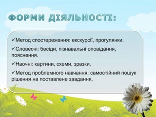 Метод спостереження: екскурсії, прогулянки.
Словесні: бесіди, пізнавальні оповідання,
пояснення.
Наочні: картини, схеми, зразки.
Метод проблемного навчання: самостійний пошук
рішення на поставлене завдання.
 