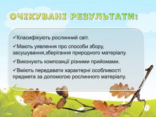 Класифікують рослинний світ.
Мають уявлення про способи збору,
засушування,зберігання природного матеріалу.
Виконують композиції різними прийомами.
Вміють передавати характерні особливості
предмета за допомогою рослинного матеріалу.
 