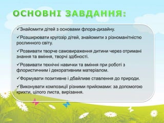 Знайомити дітей з основами флора-дизайну.
Розширювати кругозір дітей, знайомити з різноманітністю
рослинного світу.
Розвивати творче самовираження дитини через отримані
знання та вміння, творчі здібності.
Розвивати технічні навички та вміння при роботі з
флористичним і декоративним матеріалом.
Формувати позитивне і дбайливе ставлення до природи.
Виконувати композиції різними прийомами: за допомогою
крихти, цілого листа, вирізання.
 