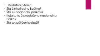 - Dodatna pitanja:
- Šta čini prirodnu Baštinu?
- Šta su nacionalni parkovi?
- Koja su to 3 proglašena nacionalna
Parka?
- Šta su zaštićeni pejzaži?
 