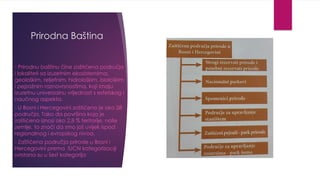 Prirodna Baština
- Prirodnu baštinu čine zaštićena područja
i lokaliteti sa izuzetnim ekosistemima,
geološkim, reljefnim, hidrološkim, biološkim
i pejzažnim raznovrsnostima, koji imaju
izuzetnu univerzalnu vrijednost s estetskog i
naučnog aspekta.
- U Bosni i Hercegovini zaštićeno je oko 28
područja. Tako da površina koja je
zaštićena iznosi oko 2,8 % teritorije, naše
zemlje, to znači da smo još uvijek ispod
regionalnog i evropskog nivoa.
- Zaštićena područja prirode u Bosni i
Hercegovini prema IUCN kategorizaciji
svrstana su u šest kategorija
 