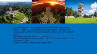 „Nacionalni park Kozara“ Proglašen je nacionalnim parkom 1967.
godine. Nalazi se u sjeverozapadnom dijelu Bosne i Hercegovine.
Zauzima oko 3.520 ha. Okružen je rijekama: Unom, Sanom, Vrbasom i
Savom.
Ovaj park prekrivaju prekrasna brda i šume.
Neke autohtone životinjske vrste su: Divlja mačka, lisica, srna, jazavac,
Kuna zlatica, lasica...
Kozara je stanište velikog broja ptičijih vrsta.
 
