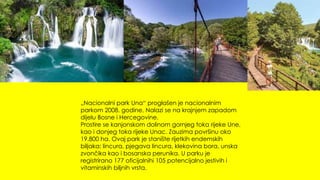 „Nacionalni park Una“ proglašen je nacionalnim
parkom 2008. godine. Nalazi se na krajnjem zapadom
dijelu Bosne i Hercegovine.
Prostire se kanjonskom dolinom gornjeg toka rijeke Une,
kao i donjeg toka rijeke Unac. Zauzima površinu oko
19.800 ha. Ovaj park je stanište rijetkih endemskih
biljaka: lincura, pjegava lincura, klekovina bora, unska
zvončika kao i bosanska perunika. U parku je
registrirano 177 oficijalnihi 105 potencijalno jestivih i
vitaminskih biljnih vrsta.
 