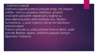 - Zaštićeni pejzaži
Zaštićeni pejzaži-parkovi prirode imaju niži stepen
zaštite. Veći su posebno zaštićeni prostori
značajnih prirodnih vrijednosti u kojima su
dozvoljene ljudske aktivnosti(npr. lov, ribolov,
šumarstovo...) pod uvjetom da se ne narušava
prirodni sklad.
Parkovi prirode su: park prirode Hutovo Blato, park
prirode Blidinje Jezero. Zaštićeni pejzaži: Konjuh,
Bijambre i Trebević
 