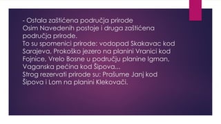 - Ostala zaštićena područja prirode
Osim Navedenih postoje i druga zaštićena
područja prirode.
To su spomenici prirode: vodopad Skakavac kod
Sarajeva, Prokoško jezero na planini Vranici kod
Fojnice, Vrelo Bosne u području planine Igman,
Vaganska pećina kod Šipova...
Strog rezervati prirode su: Prašume Janj kod
Šipova i Lom na planini Klekovači.
 