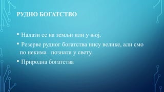 РУДНО БОГАТСТВО
• Налази се на земљи или у њој.
• Резерве рудног богатства нису велике, али смо
по некима познати у свету.
• Природна богатства
 