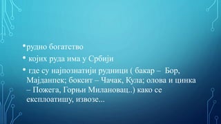 •рудно богатство
• којих руда има у Србији
• где су најпознатији рудници ( бакар – Бор,
Мајданпек; боксит – Чачак, Кула; олова и цинка
– Пожега, Горњи Милановац..) како се
експлоатишу, извозе...
 