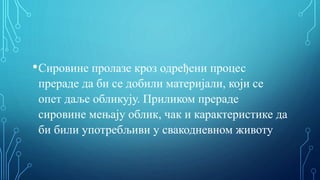 •Сировине пролазе кроз одређени процес
прераде да би се добили материјали, који се
опет даље обликују. Приликом прераде
сировине мењају облик, чак и карактеристике да
би били употребљиви у свакодневном животу
 