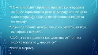 •Неке природне сировине пролазе кроз прераду
да би се користиле, а неке не морају или се врло
мало прерађују тако да им се основна својства
не мењају.
•Један од таквих материјала је со, материјал који
се највише користи.
•Добија се из рудника као „камена со“ или из
морске воде као „ морска со“.
•гипс и мермер
•
 