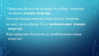 Природна богатства од којих се добија енергија,
називамо извори енергије.
Постоје извори енергије који када се потроше
не могу да се обнове.То су необновљиви извори
енергије.
Која природна богатства су необновљиви извор
енергије?
 