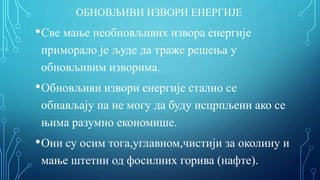 ОБНОВЉИВИ ИЗВОРИ ЕНЕРГИЈЕ
•Све мање необновљивих извора енергије
приморало је људе да траже решења у
обновљивим изворима.
•Обновљиви извори енергије стално се
обнављају па не могу да буду исцрпљени ако се
њима разумно економише.
•Они су осим тога,углавном,чистији за околину и
мање штетни од фосилних горива (нафте).
 