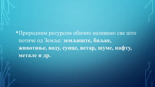 •Природним ресурсом обично називамо све што
потиче од Земље: земљиште, биљке,
животиње, воду, сунце, ветар, шуме, нафту,
метале и др.
 