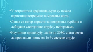 •У ветровитим крајевима људи су некада
користили ветрењаче за млевење жита.
•Данас се ветар користи за покретање турбина и
добијање електричне струје у централама.
•Научници процењују да ће до 2030. снага ветра
да производи више од 1о % светске струје.
 
