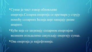 •Сунце је чист извор обновљиве
енергије.Соларна енергија се претвара у струју
помоћу соларних ћелија које напајају разне
апарате.
•Куће које се загревају соларном енергијом
великим огледалима сакупљају енергију сунца.
•Ова енергија је најјефтинија.
 
